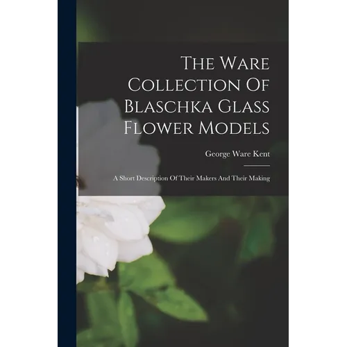 The Ware Collection Of Blaschka Glass Flower Models: A Short Description Of Their Makers And Their Making - Paperback