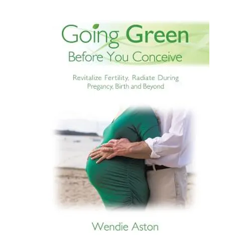 Going Green Before You Conceive: Revitalize Fertility, Radiate During Pregnancy, Birth and Beyond - Paperback