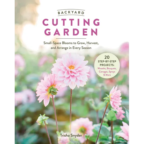 Backyard Cutting Garden: Small-Space Blooms to Grow, Harvest, and Arrange in Every Season