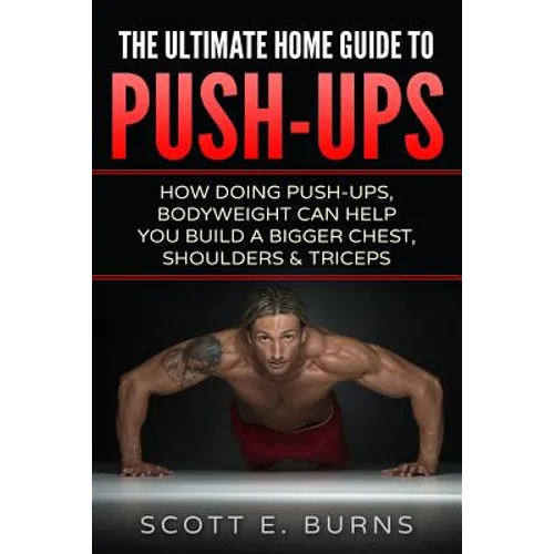 The Ultimate Home Guide To Push-Ups: How Doing Push-ups & Bodyweight Can Help You Build A Bigger Chest, Shoulders & Triceps - Paperback