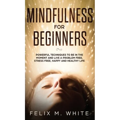Mindfulness for Beginners: Powerful Techniques to Be In the Moment and Live a Problem Free, Stress Free, Happy and Healthy Life