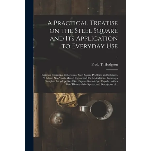 A Practical Treatise on the Steel Square and Its Application to Everyday Use: Being an Exhaustive Collection of Steel Square Problems and Solutions, 