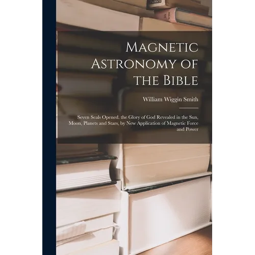 Magnetic Astronomy of the Bible: Seven Seals Opened. the Glory of God Revealed in the Sun, Moon, Planets and Stars, by New Application of Magnetic For - Paperback