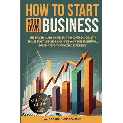 How to Start Your Own Business: The Success Guide to Understand Complex Concepts, Secure Start-Up Funds, and Make Your Entrepreneurial Dream a Reality - Paperback