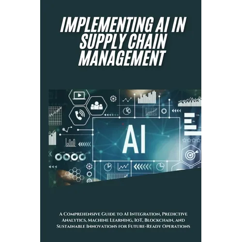 AI Implementation in Supply Chain Management: A Comprehensive Guide to AI Integration, Predictive Analytics, Machine Learning, IoT, Blockchain, and Su - Paperback