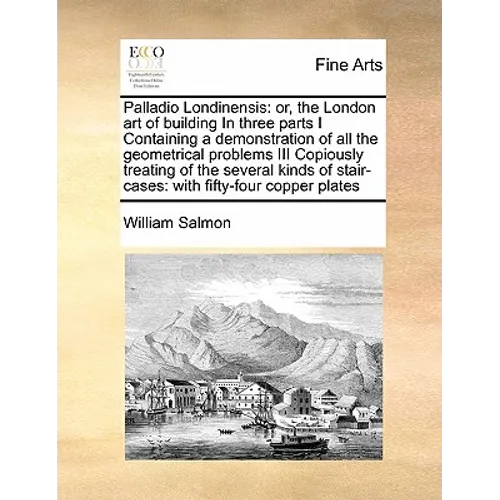 Palladio Londinensis: Or, the London Art of Building in Three Parts I Containing a Demonstration of All the Geometrical Problems III Copious - Paperback