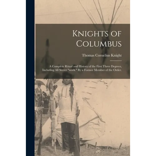 Knights of Columbus: A Complete Ritual and History of the First Three Degrees, Including All Secret 