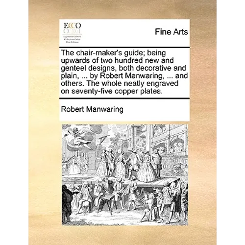The Chair-Maker's Guide; Being Upwards of Two Hundred New and Genteel Designs, Both Decorative and Plain, ... by Robert Manwaring, ... and Others. the - Paperback