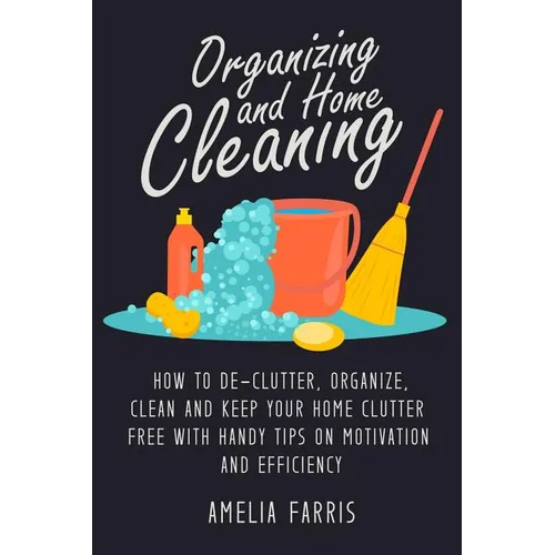 Organizing and Home Cleaning: How to De-clutter, Organize, Clean and Keep Your Home Clutter Free with Handy Tips on Motivation and Efficiency - Paperback