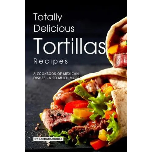 Totally Delicious Tortillas Recipes: A Cookbook of Mexican Dishes - SO Much More! - Paperback