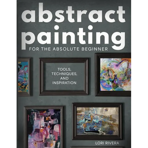 Abstract Painting for the Absolute Beginner: Tools, Techniques, and Inspiration