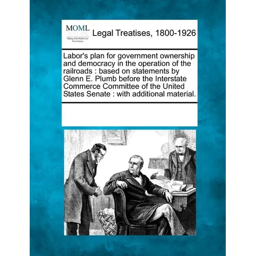 Labor's Plan for Government Ownership and Democracy in the Operation of the Railroads: Based on Statements by Glenn E. Plumb Before the Interstate Com - Paperback