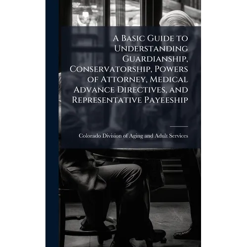 A Basic Guide to Understanding Guardianship, Conservatorship, Powers of Attorney, Medical Advance Directives, and Representative Payeeship - Hardcover