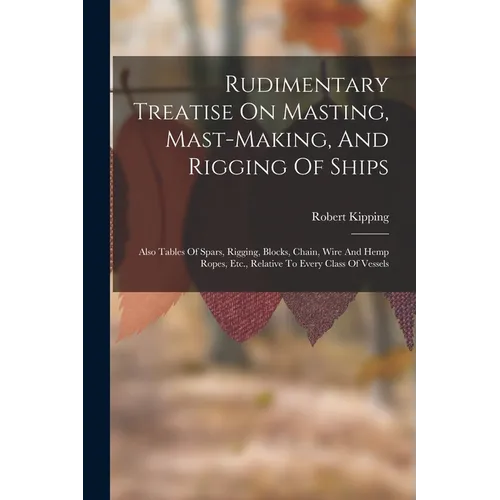 Rudimentary Treatise On Masting, Mast-making, And Rigging Of Ships: Also Tables Of Spars, Rigging, Blocks, Chain, Wire And Hemp Ropes, Etc., Relative - Paperback