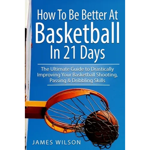 How to Be Better At Basketball in 21 days: The Ultimate Guide to Drastically Improving Your Basketball Shooting, Passing and Dribbling Skills - Paperback