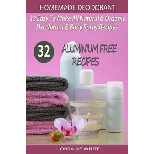 Homemade Deodorant: 32 Easy To Make Natural & Organic Deodorant & Body Spray Recipes: Aluminium Free Deodorant Recipes - Paperback