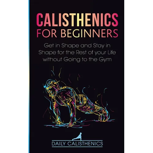 Calisthenics for Beginners: Get in Shape and Stay in Shape for the Rest of your Life without Going to the Gym - Paperback