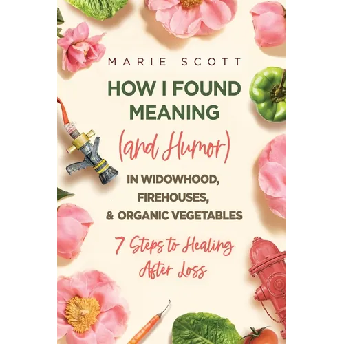 How I Found Meaning (And Humor) In Widowhood, Firehouses, & Organic Vegetables: 7 Steps to Healing After Loss - Paperback