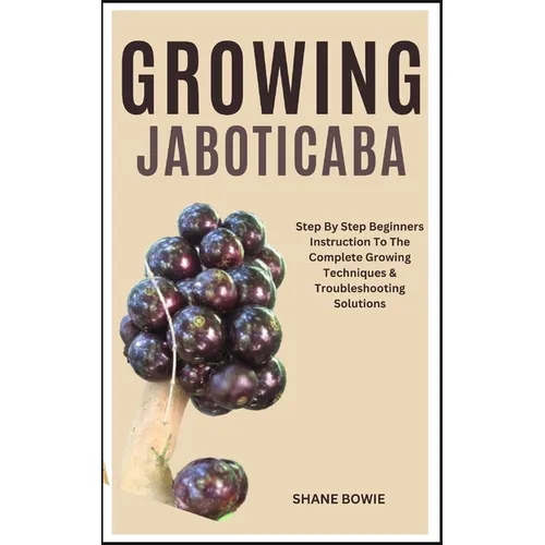 Growing Jaboticaba: Step By Step Beginners Instruction To The Complete Growing Techniques & Troubleshooting Solutions - Paperback