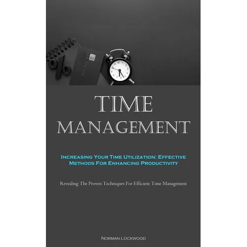 Time Management: Increasing Your Time Utilization: Effective Methods For Enhancing Productivity (Revealing The Proven Techniques For Ef