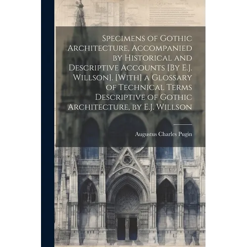 Specimens of Gothic Architecture, Accompanied by Historical and Descriptive Accounts [By E.J. Willson]. [With] a Glossary of Technical Terms Descripti - Paperback