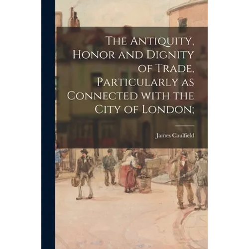 The Antiquity, Honor and Dignity of Trade, Particularly as Connected With the City of London; - Paperback