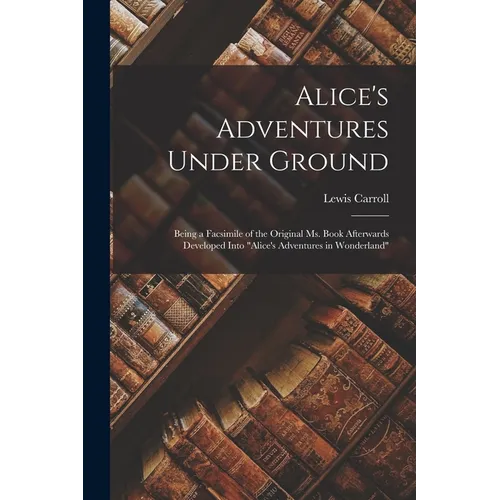 Alice's Adventures Under Ground: Being a Facsimile of the Original Ms. Book Afterwards Developed Into 