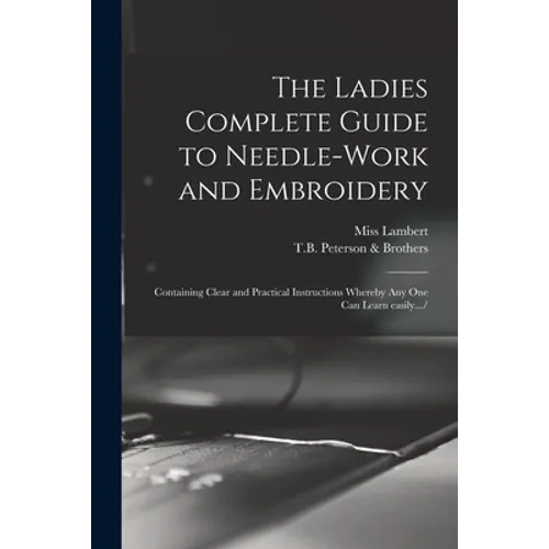 The Ladies Complete Guide to Needle-work and Embroidery: Containing Clear and Practical Instructions Whereby Any One Can Learn Easily.../ - Paperback