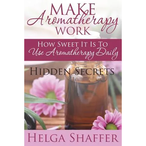 Make Aromatherapy Work: How Sweet It Is to Use Aromatherapy Daily: Hidden Secrets - Paperback