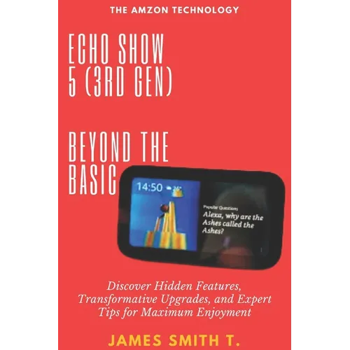 Echo Show 5 (3rd Gen): BEYOND THE BASIC: Discover Hidden Features, Transformative Upgrades, and Expert Tips for Maximum Enjoyment - Paperback