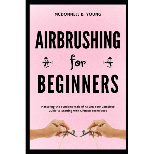 Airbrushing for Beginners: Mastering the Fundamentals of Air Art: Your Complete Guide to Starting with Airbrush Technique