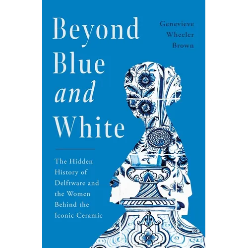 Beyond Blue and White: The Hidden History of Delftware and the Women Behind the Iconic Ceramic - Hardcover