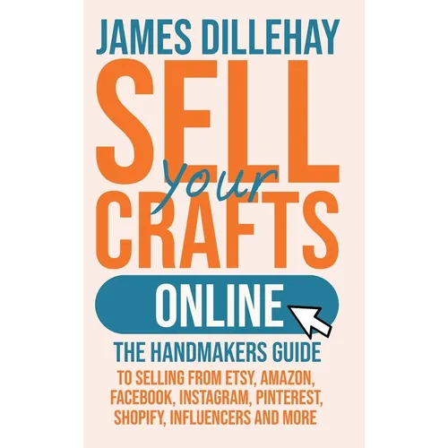 Sell Your Crafts Online: The Handmakers Guide to Selling from Etsy, Amazon, Facebook, Instagram, Pinterest, Shopify, Influencers and More