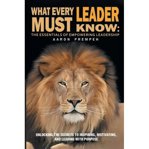 What Every Leader Must Know: The Essentials of Empowering Leadership: Unlocking the Secrets to Inspiring, Motivating, and Leading with Purpose