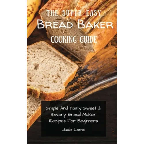 The Super Easy Bread Baker Cooking Guide: Simple And Tasty Sweet & Savory Bread Maker Recipes For Beginners - Hardcover
