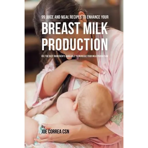 99 Juice and Meal Recipes to Enhance Your Breast Milk Production: Use the Best Ingredients Available to Increase Your Milk Production - Paperback