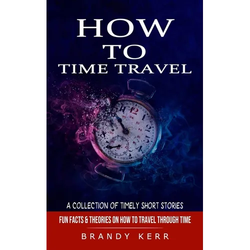 How to Time Travel: A Collection of Timely Short Stories (Fun Facts & Theories on How to Travel Through Time) - Paperback