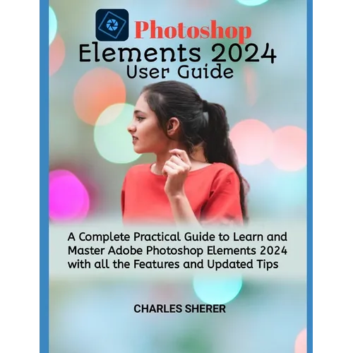 Photoshop Elements 2024: A Complete Practical Guide to Learn and Master Adobe Photoshop Elements 2024 with all the Features and Updated Tips