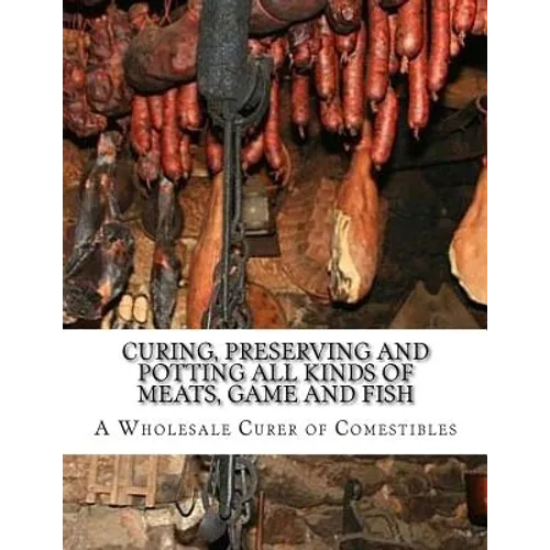 Curing, Preserving and Potting All Kinds of Meats, Game and Fish: Also, the Art of Pickling and Preserving Fruits and Vegetables - Paperback