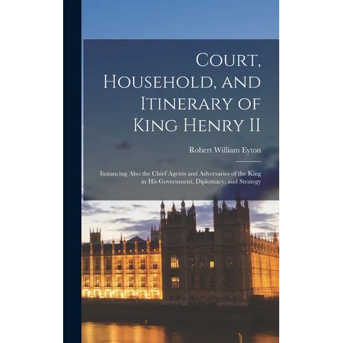 Court, Household, and Itinerary of King Henry II: Instancing Also the Chief Agents and Adversaries of the King in His Government, Diplomacy, and Strat - Hardcover