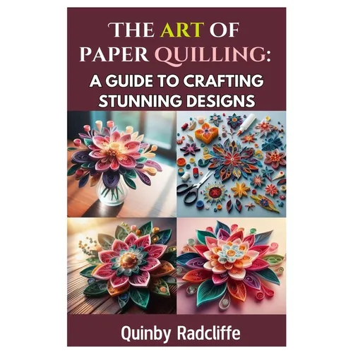 The Art of Paper Quilling: A Guide to Crafting Stunning Designs: A Step-By-Step Journey Into the World of Paper Crafting - From Beginner Basics to Adv - Paperback