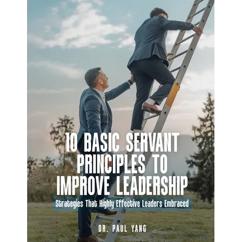 10 Basic Servant Principles to Improve Leadership: Strategies That Highly Effective Leaders Embraced - Paperback
