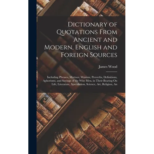 Dictionary of Quotations From Ancient and Modern, English and Foreign Sources: Including Phrases, Mottoes, Maxims, Proverbs, Definitions, Aphorisms, a - Hardcover