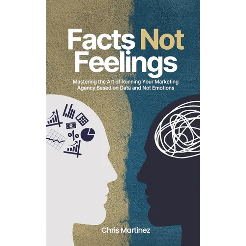 Facts Not Feelings: Mastering the Art of Running Your Marketing Agency Based on Data and Not Emotions - Paperback