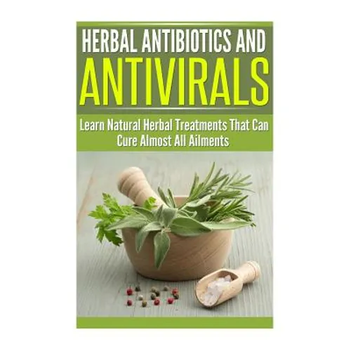 Herbal Antibiotics and Antivirals: Learn Natural Herbal Treatments That Can Cure Almost All Ailments Today