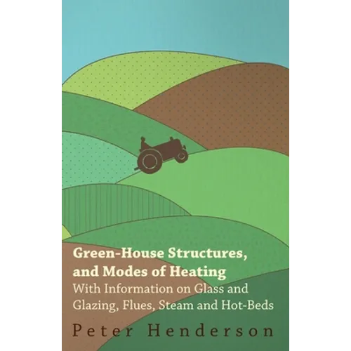 Green-House Structures, and Modes of Heating - With Information on Glass and Glazing, Flues, Steam and Hot-Beds - Paperback