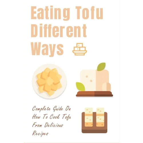 Eating Tofu Different Ways: Complete Guide On How To Cook Tofu From Delicious Recipes: Creative Ways To Eat Tofu For Breakfast And Lunch - Paperback