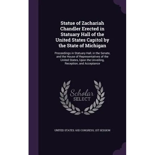 Statue of Zachariah Chandler Erected in Statuary Hall of the United States Capitol by the State of Michigan: Proceedings in Statuary Hall, in the Sena - Hardcover
