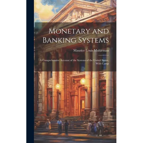 Monetary and Banking Systems: A Comprehensive Account of the Systems of the United States, With Comp - Hardcover