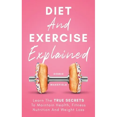 Diet And Exercise Explained: Learn The True Secrets To Maintain Health, Fitness Nutrition And Weight Loss - Paperback